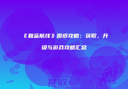 《碧蓝航线》图纸攻略：获取、升级与游戏攻略汇总