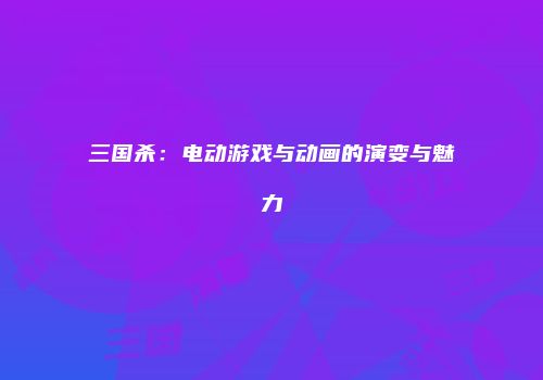 三国杀：电动游戏与动画的演变与魅力