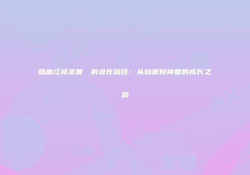 热血江湖圣兽猰貐的进化路径：从幼崽到神兽的成长之路