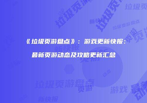 《垃圾页游盘点》：游戏更新快报：最新页游动态及攻略更新汇总