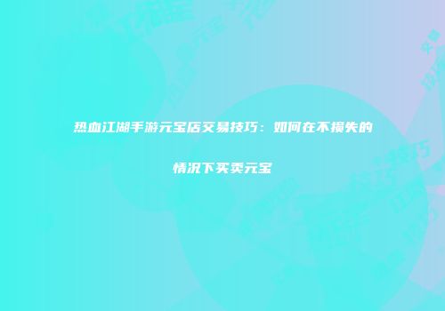 热血江湖手游元宝店交易技巧：如何在不损失的情况下买卖元宝