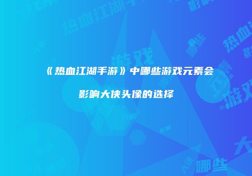 《热血江湖手游》中哪些游戏元素会影响大侠头像的选择