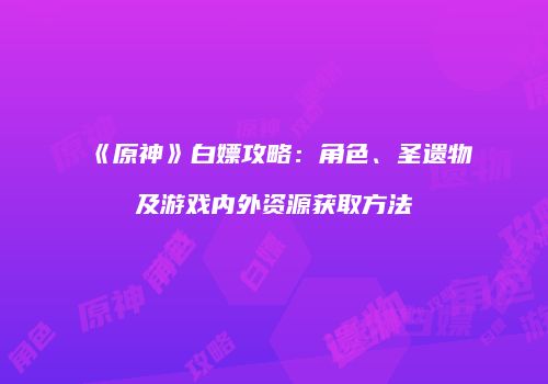 《原神》白嫖攻略：角色、圣遗物及游戏内外资源获取方法