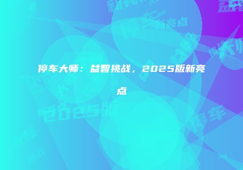 停车大师：益智挑战，2025版新亮点