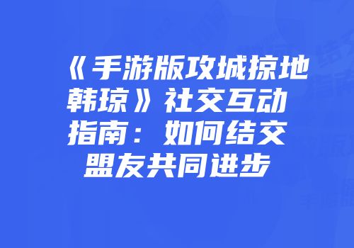 《手游版攻城掠地韩琼》社交互动指南：如何结交盟友共同进步
