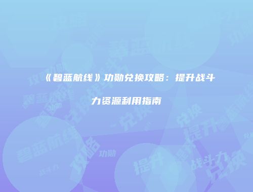 《碧蓝航线》功勋兑换攻略：提升战斗力资源利用指南