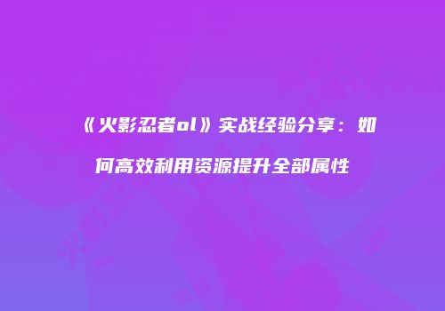 《火影忍者ol》实战经验分享：如何高效利用资源提升全部属性