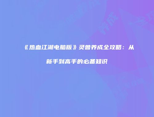 《热血江湖电脑版》灵兽养成全攻略：从新手到高手的必备知识
