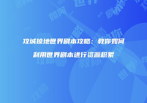 攻城掠地世界剧本攻略：教你如何利用世界剧本进行资源积累