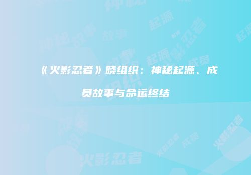 《火影忍者》晓组织：神秘起源、成员故事与命运终结