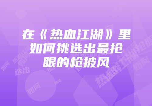在《热血江湖》里如何挑选出最抢眼的枪披风