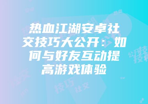 热血江湖安卓社交技巧大公开：如何与好友互动提高游戏体验