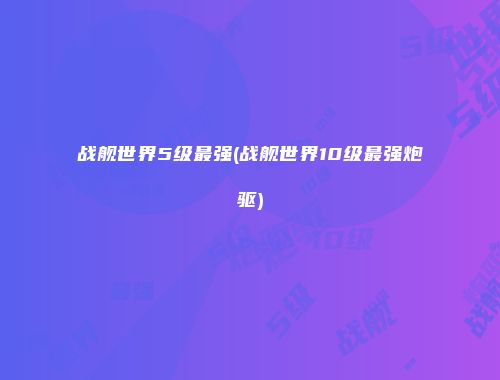 战舰世界5级最强(战舰世界10级最强炮驱)