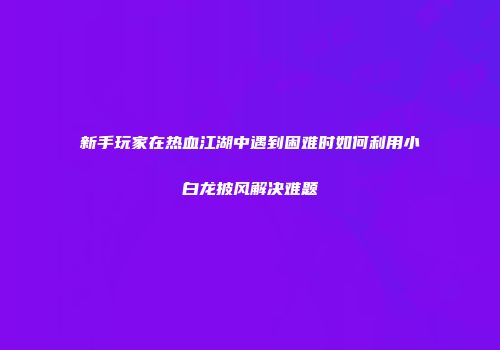 新手玩家在热血江湖中遇到困难时如何利用小白龙披风解决难题
