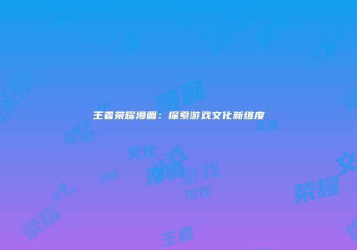 王者荣耀漫画：探索游戏文化新维度