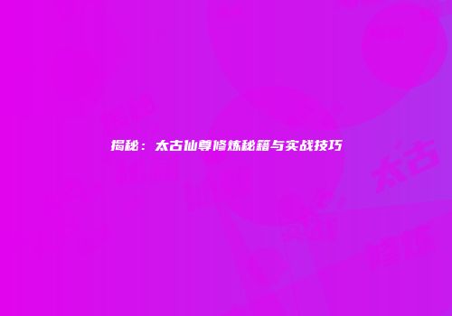 揭秘：太古仙尊修炼秘籍与实战技巧