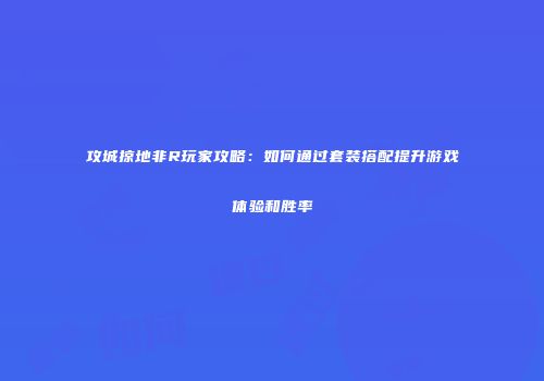 攻城掠地非R玩家攻略:如何通过套装搭配提升游戏体验和胜率