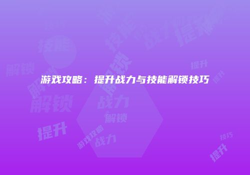 游戏攻略：提升战力与技能解锁技巧