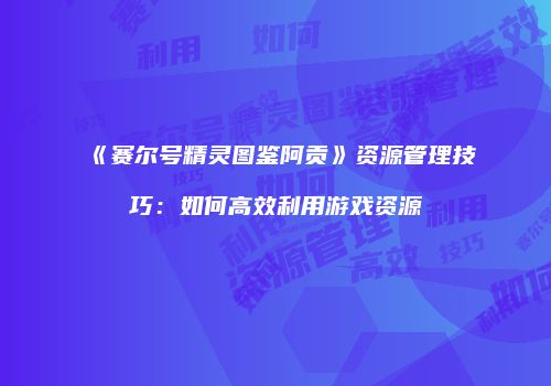 《赛尔号精灵图鉴阿贡》资源管理技巧：如何高效利用游戏资源