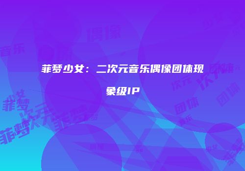 菲梦少女：二次元音乐偶像团体现象级IP