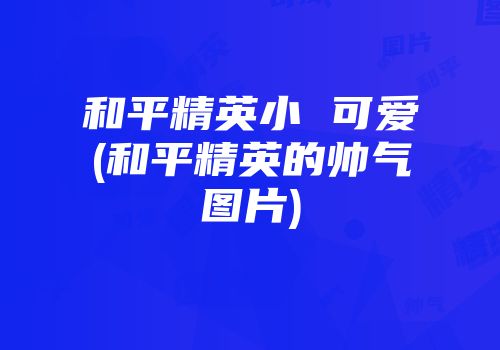 和平精英小 可爱(和平精英的帅气图片)