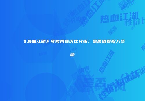 《热血江湖》琴披风性价比分析：是否值得投入资源