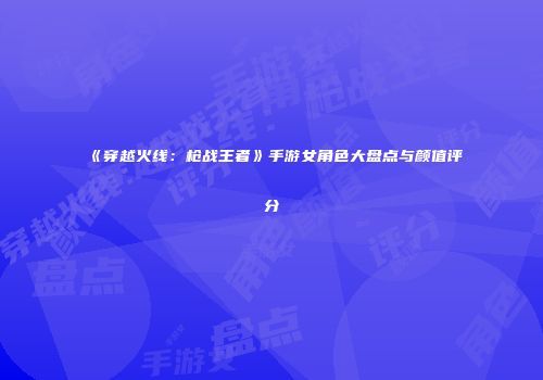 《穿越火线：枪战王者》手游女角色大盘点与颜值评分