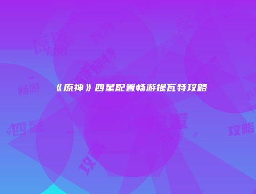 《原神》四星配置畅游提瓦特攻略