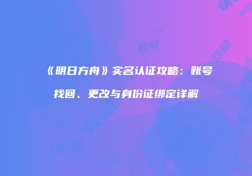 《明日方舟》实名认证攻略：账号找回、更改与身份证绑定详解