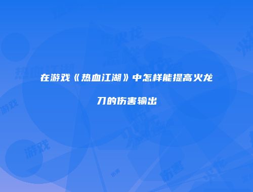 在游戏《热血江湖》中怎样能提高火龙刀的伤害输出