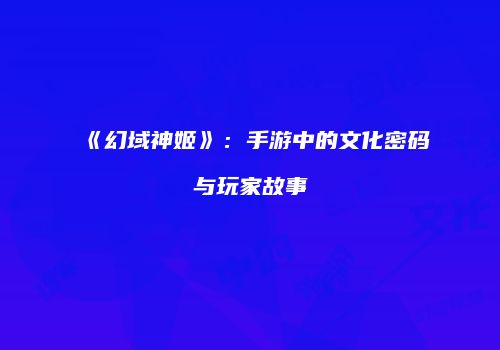 《幻域神姬》：手游中的文化密码与玩家故事