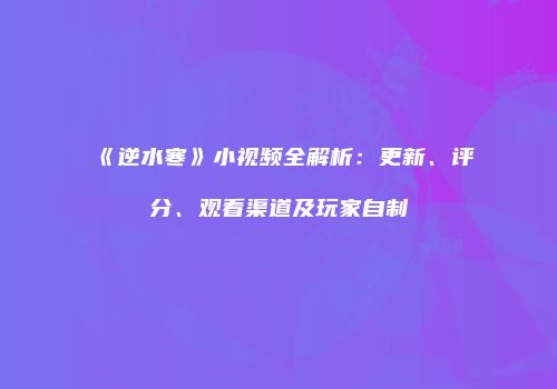 《逆水寒》小视频全解析：更新、评分、观看渠道及玩家自制