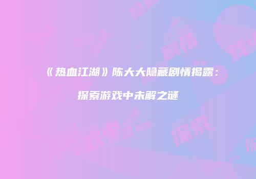 《热血江湖》陈大大隐藏剧情揭露：探索游戏中未解之谜