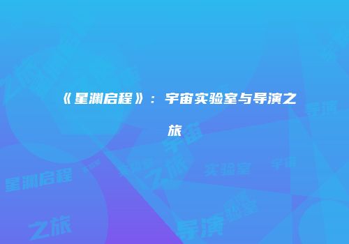 《星渊启程》：宇宙实验室与导演之旅