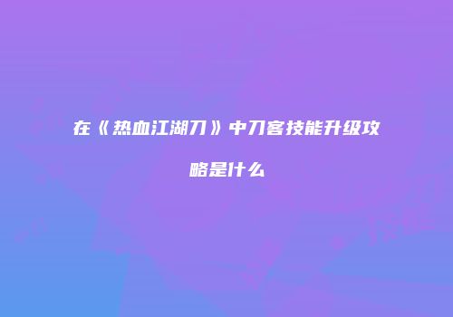 在《热血江湖刀》中刀客技能升级攻略是什么