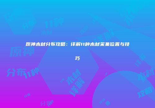 原神木材分布攻略：详解11种木材采集位置与技巧