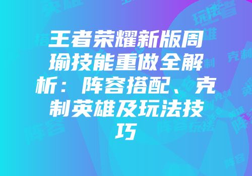 王者荣耀新版周瑜技能重做全解析：阵容搭配、克制英雄及玩法技巧