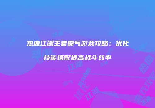 热血江湖王者霸气游戏攻略:优化技能搭配提高战斗效率