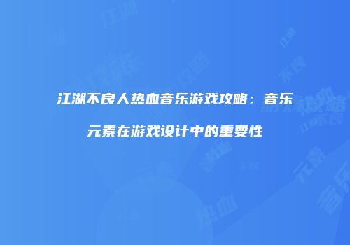 江湖不良人热血音乐游戏攻略：音乐元素在游戏设计中的重要性