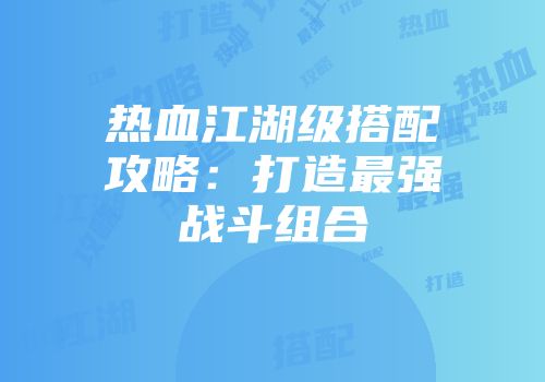 热血江湖级搭配攻略：打造最强战斗组合