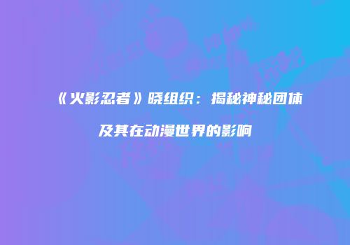 《火影忍者》晓组织：揭秘神秘团体及其在动漫世界的影响