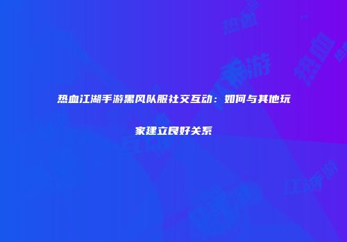 热血江湖手游黑风队服社交互动：如何与其他玩家建立良好关系