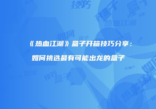 《热血江湖》盒子开箱技巧分享：如何挑选最有可能出龙的盒子