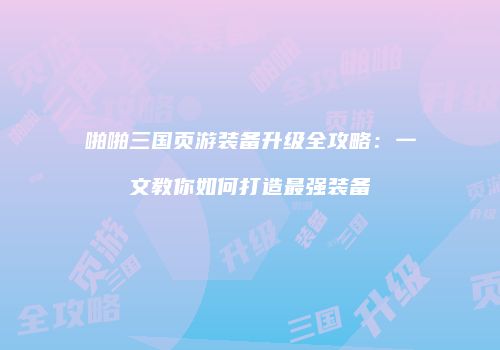 啪啪三国页游装备升级全攻略:一文教你如何打造最强装备