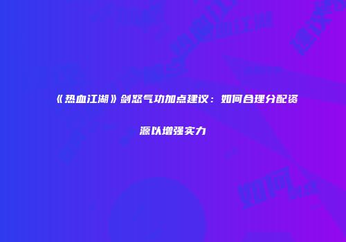 《热血江湖》剑怒气功加点建议：如何合理分配资源以增强实力