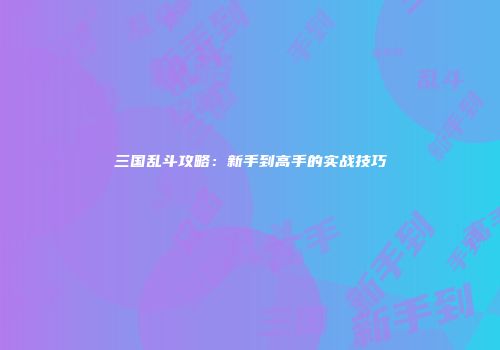 三国乱斗攻略：新手到高手的实战技巧