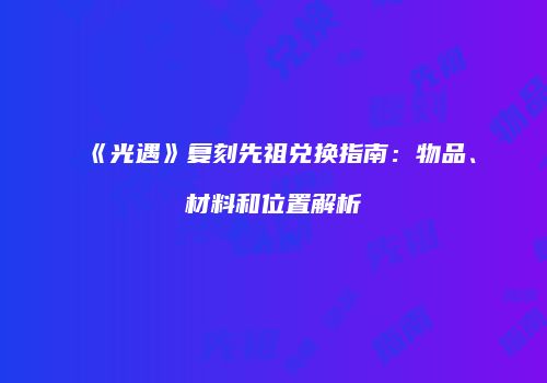 《光遇》复刻先祖兑换指南：物品、材料和位置解析