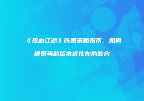 《热血江湖》阵营策略指南：如何根据当前版本优化你的阵容