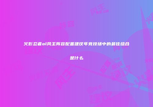 火影忍者ol风主阵容配置建议年竞技场中的最佳组合是什么
