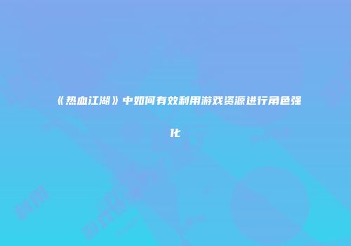 《热血江湖》中如何有效利用游戏资源进行角色强化